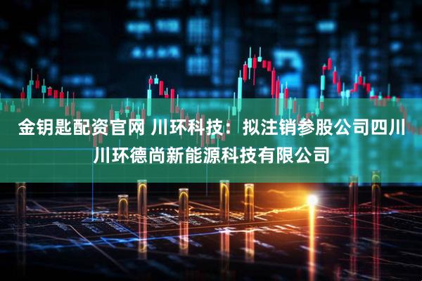 金钥匙配资官网 川环科技：拟注销参股公司四川川环德尚新能源科技有限公司