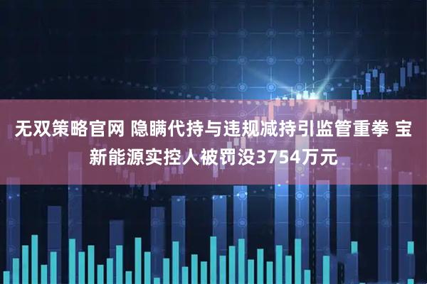 无双策略官网 隐瞒代持与违规减持引监管重拳 宝新能源实控人被罚没3754万元