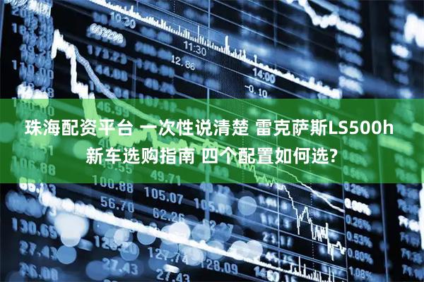 珠海配资平台 一次性说清楚 雷克萨斯LS500h 新车选购指南 四个配置如何选?