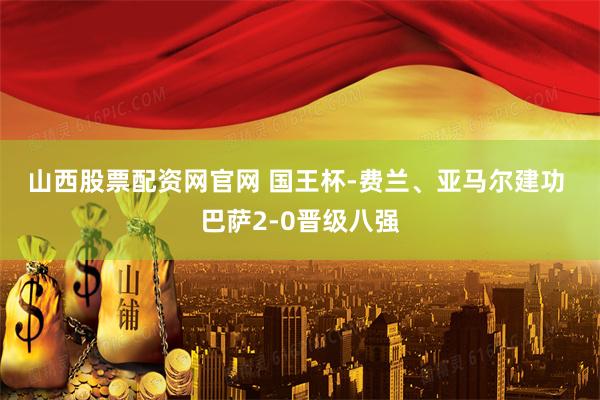 山西股票配资网官网 国王杯-费兰、亚马尔建功 巴萨2-0晋级八强