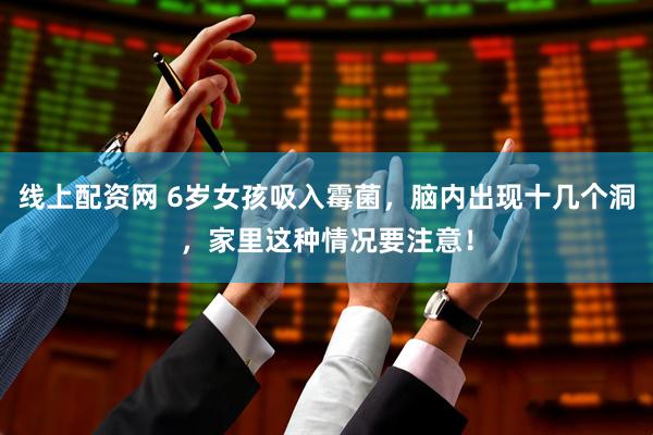 线上配资网 6岁女孩吸入霉菌，脑内出现十几个洞，家里这种情况要注意！