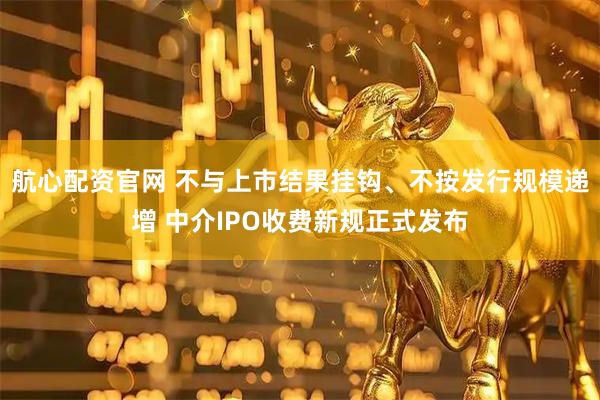 航心配资官网 不与上市结果挂钩、不按发行规模递增 中介IPO收费新规正式发布
