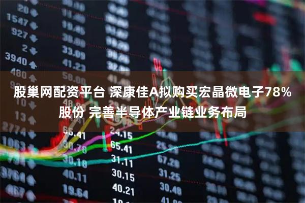 股巢网配资平台 深康佳A拟购买宏晶微电子78%股份 完善半导体产业链业务布局