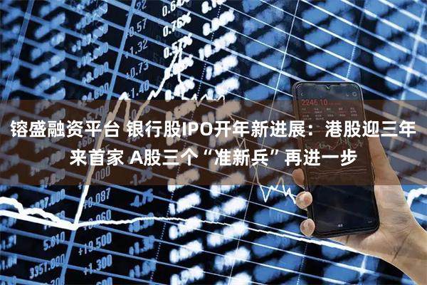 镕盛融资平台 银行股IPO开年新进展：港股迎三年来首家 A股三个“准新兵”再进一步
