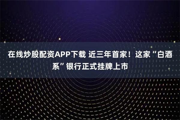 在线炒股配资APP下载 近三年首家！这家“白酒系”银行正式挂牌上市