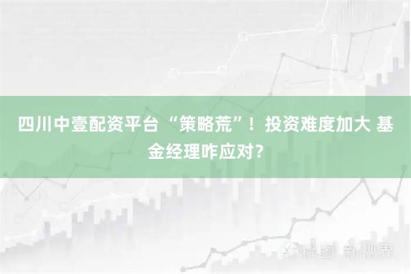 四川中壹配资平台 “策略荒”！投资难度加大 基金经理咋应对？