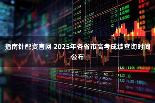 指南针配资官网 2025年各省市高考成绩查询时间公布