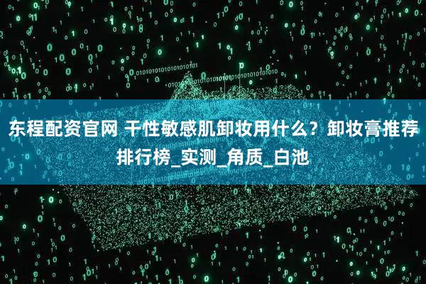 东程配资官网 干性敏感肌卸妆用什么？卸妆膏推荐排行榜_实测_角质_白池