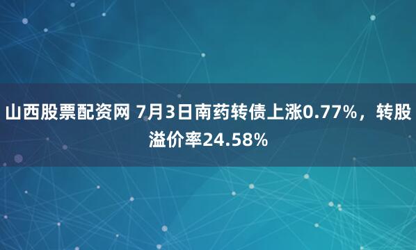 山西股票配资网 7月3日南药转债上涨0.77%，转股溢价率24.58%