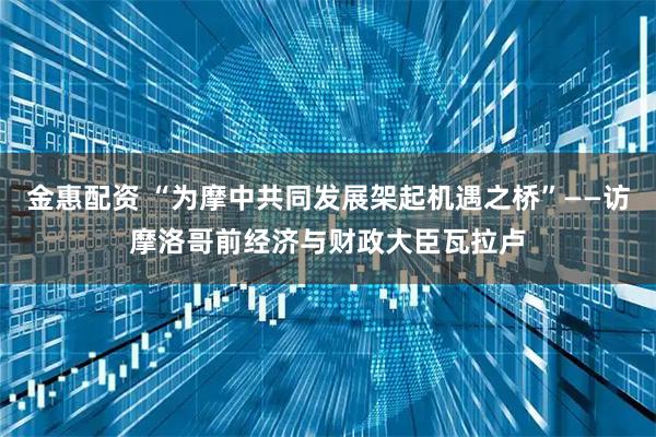 金惠配资 “为摩中共同发展架起机遇之桥”——访摩洛哥前经济与财政大臣瓦拉卢