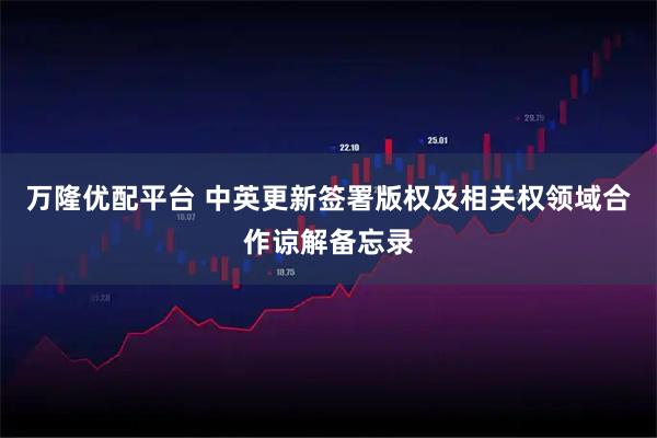 万隆优配平台 中英更新签署版权及相关权领域合作谅解备忘录