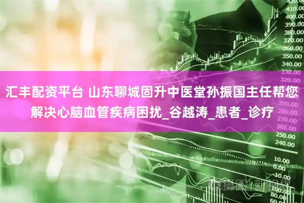 汇丰配资平台 山东聊城固升中医堂孙振国主任帮您解决心脑血管疾病困扰_谷越涛_患者_诊疗