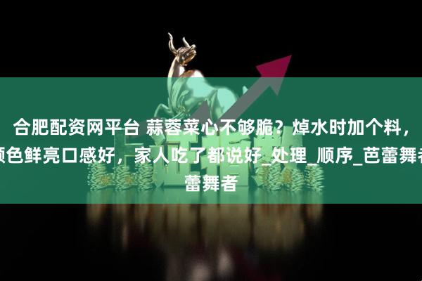 合肥配资网平台 蒜蓉菜心不够脆？焯水时加个料，颜色鲜亮口感好，家人吃了都说好_处理_顺序_芭蕾舞者