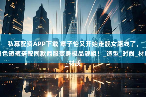 私募配资APP下载 章子怡又开始走靓女路线了，白色短裤搭配同款西服变身极品靓姐！_造型_时尚_材质