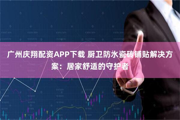 广州庆翔配资APP下载 厨卫防水瓷砖铺贴解决方案：居家舒适的守护者