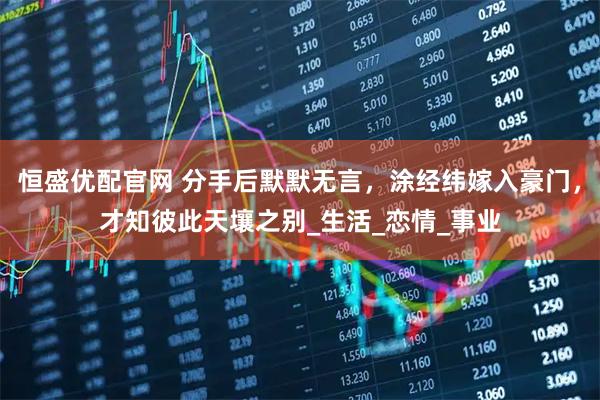 恒盛优配官网 分手后默默无言，涂经纬嫁入豪门，才知彼此天壤之别_生活_恋情_事业