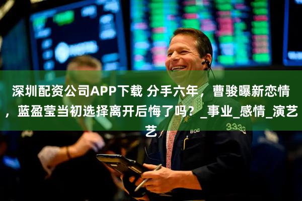 深圳配资公司APP下载 分手六年，曹骏曝新恋情，蓝盈莹当初选择离开后悔了吗？_事业_感情_演艺