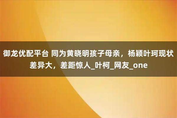 御龙优配平台 同为黄晓明孩子母亲，杨颖叶珂现状差异大，差距惊人_叶柯_网友_one