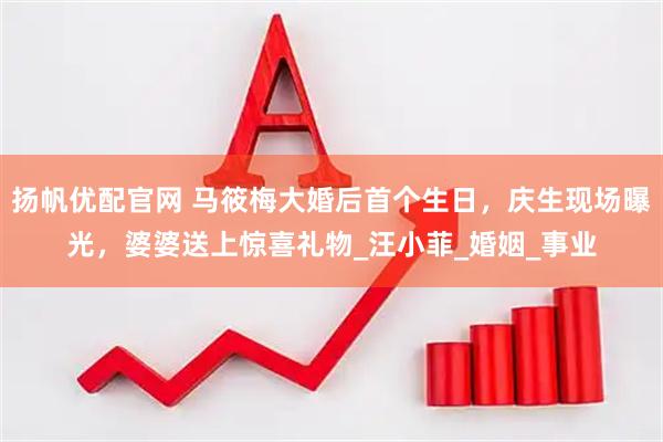 扬帆优配官网 马筱梅大婚后首个生日，庆生现场曝光，婆婆送上惊喜礼物_汪小菲_婚姻_事业