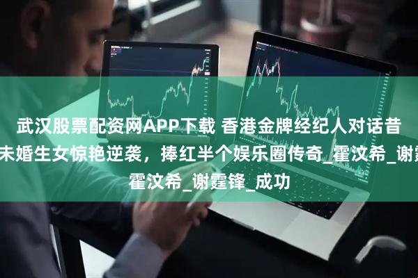 武汉股票配资网APP下载 香港金牌经纪人对话昔日自己，未婚生女惊艳逆袭，捧红半个娱乐圈传奇_霍汶希_谢霆锋_成功