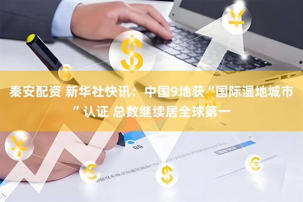 秦安配资 新华社快讯：中国9地获“国际湿地城市”认证 总数继续居全球第一
