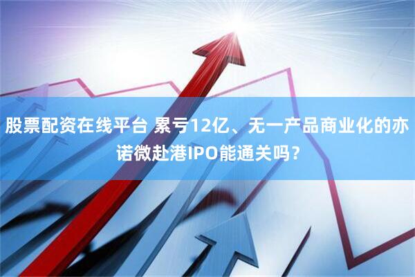 股票配资在线平台 累亏12亿、无一产品商业化的亦诺微赴港IPO能通关吗？