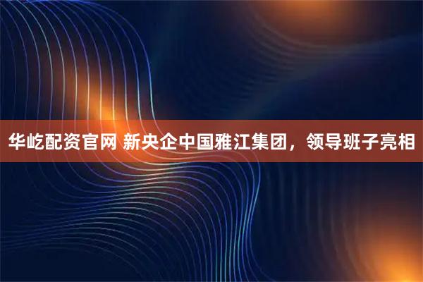 华屹配资官网 新央企中国雅江集团，领导班子亮相