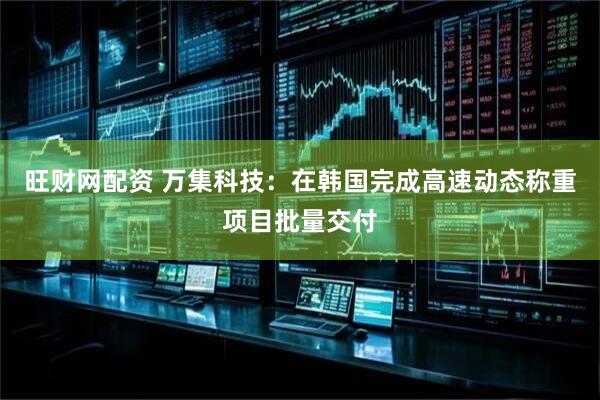 旺财网配资 万集科技：在韩国完成高速动态称重项目批量交付