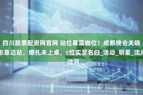 四川股票配资网官网 站位暴露咖位！成都晚会关晓彤靠边站，娜扎未上桌，c位实至名归_活动_明星_沈月