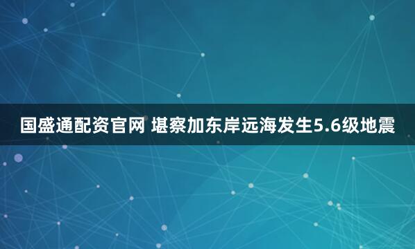 国盛通配资官网 堪察加东岸远海发生5.6级地震
