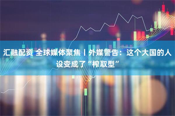汇融配资 全球媒体聚焦丨外媒警告：这个大国的人设变成了“榨取型”