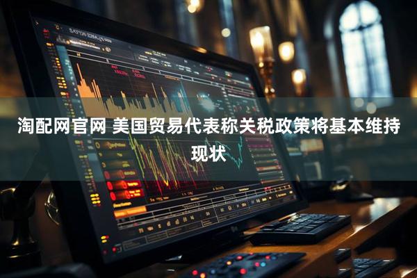 淘配网官网 美国贸易代表称关税政策将基本维持现状