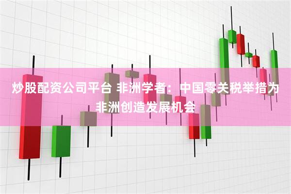 炒股配资公司平台 非洲学者：中国零关税举措为非洲创造发展机会