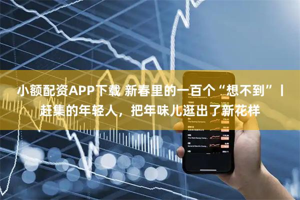 小额配资APP下载 新春里的一百个“想不到”丨赶集的年轻人，把年味儿逛出了新花样