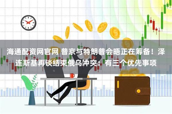 海通配资网官网 普京与特朗普会晤正在筹备！泽连斯基再谈结束俄乌冲突：有三个优先事项