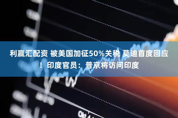 利赢汇配资 被美国加征50%关税 莫迪首度回应！印度官员：普京将访问印度