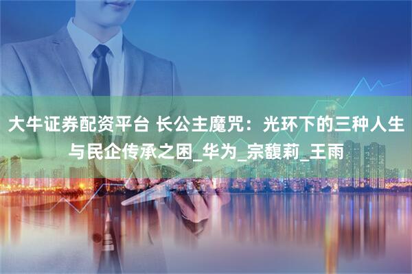 大牛证券配资平台 长公主魔咒：光环下的三种人生与民企传承之困_华为_宗馥莉_王雨