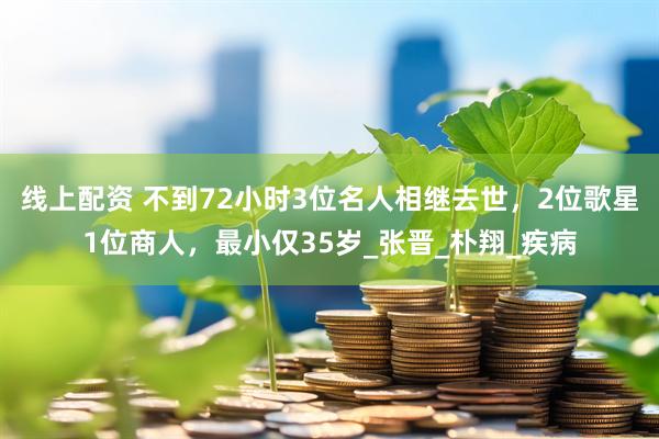 线上配资 不到72小时3位名人相继去世，2位歌星1位商人，最小仅35岁_张晋_朴翔_疾病