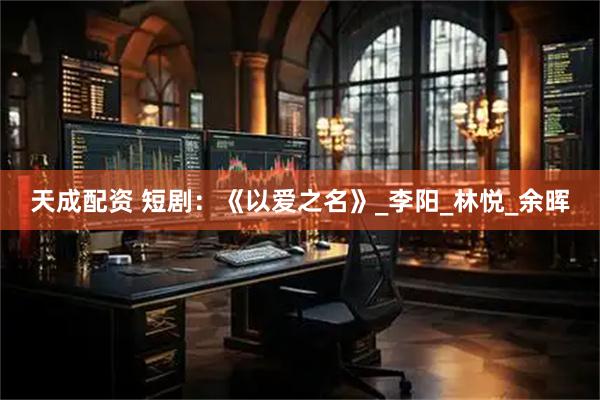 天成配资 短剧：《以爱之名》_李阳_林悦_余晖