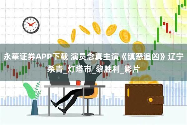 永華证券APP下载 演员念真主演《镇恶追凶》辽宁杀青_灯塔市_黎胜利_影片
