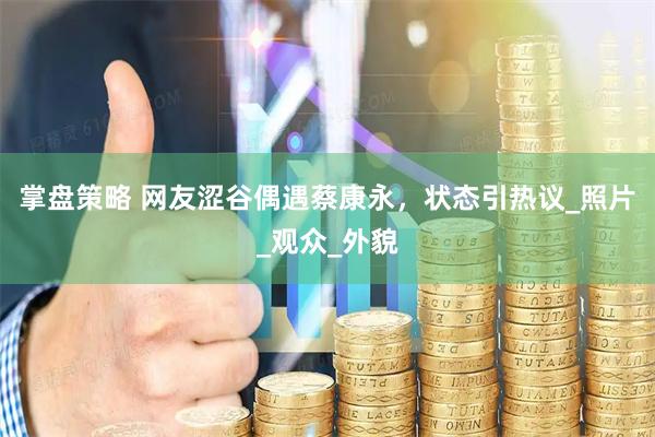 掌盘策略 网友涩谷偶遇蔡康永，状态引热议_照片_观众_外貌