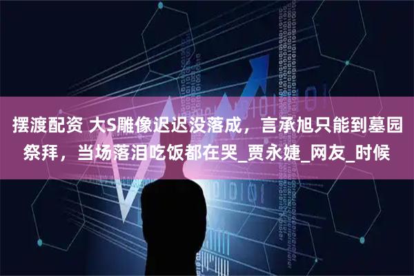 摆渡配资 大S雕像迟迟没落成，言承旭只能到墓园祭拜，当场落泪吃饭都在哭_贾永婕_网友_时候