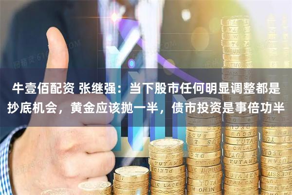牛壹佰配资 张继强：当下股市任何明显调整都是抄底机会，黄金应该抛一半，债市投资是事倍功半