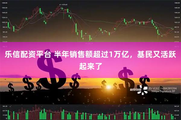 乐信配资平台 半年销售额超过1万亿，基民又活跃起来了