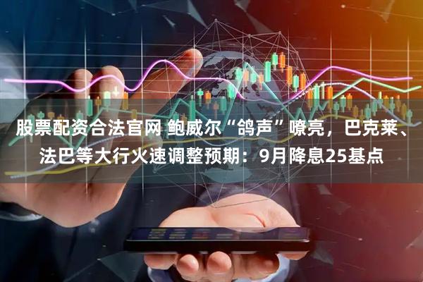 股票配资合法官网 鲍威尔“鸽声”嘹亮，巴克莱、法巴等大行火速调整预期：9月降息25基点
