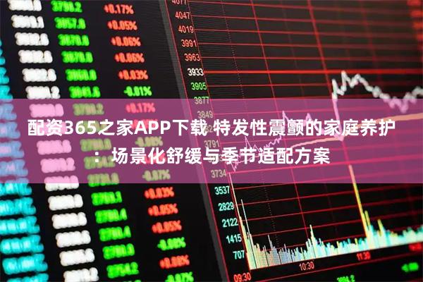 配资365之家APP下载 特发性震颤的家庭养护：场景化舒缓与季节适配方案