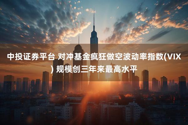 中投证券平台 对冲基金疯狂做空波动率指数(VIX) 规模创三年来最高水平