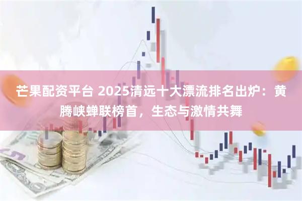芒果配资平台 2025清远十大漂流排名出炉：黄腾峡蝉联榜首，生态与激情共舞
