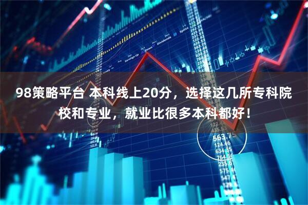 98策略平台 本科线上20分，选择这几所专科院校和专业，就业比很多本科都好！