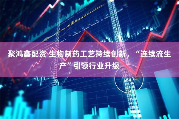 聚鸿鑫配资 生物制药工艺持续创新，“连续流生产”引领行业升级